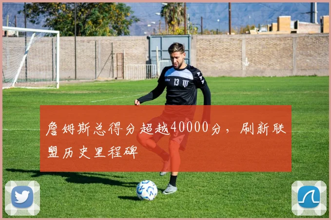 詹姆斯总得分超越40000分，刷新联盟历史里程碑