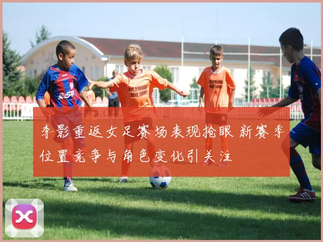 李影重返女足赛场表现抢眼 新赛季位置竞争与角色变化引关注