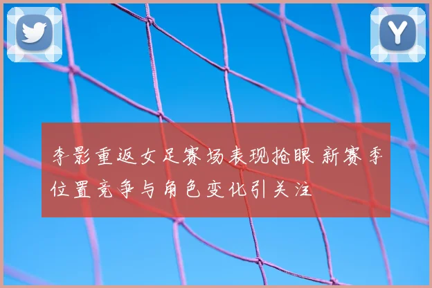 李影重返女足赛场表现抢眼 新赛季位置竞争与角色变化引关注
