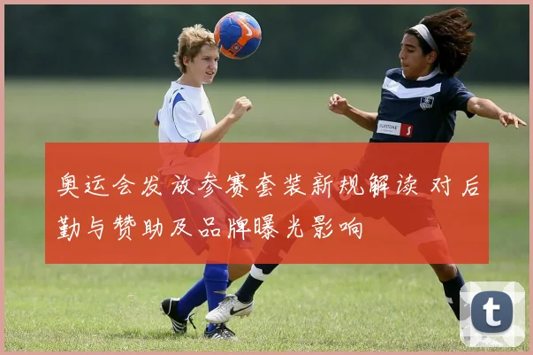 奥运会发放参赛套装新规解读 对后勤与赞助及品牌曝光影响